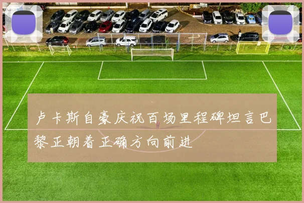 卢卡斯自豪庆祝百场里程碑坦言巴黎正朝着正确方向前进