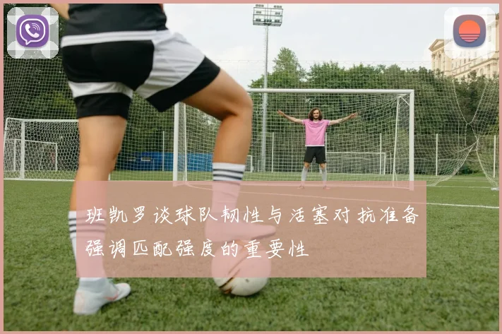 班凯罗谈球队韧性与活塞对抗准备强调匹配强度的重要性