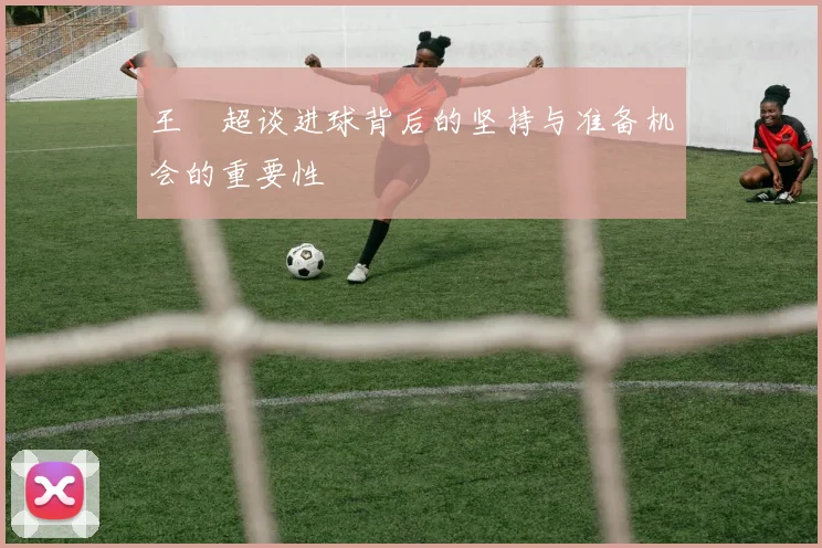 王燊超谈进球背后的坚持与准备机会的重要性