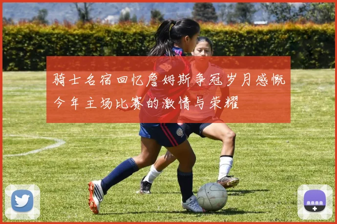 骑士名宿回忆詹姆斯争冠岁月感慨今年主场比赛的激情与荣耀