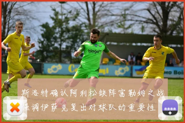 斯洛特确认阿利松缺阵富勒姆之战强调伊萨克复出对球队的重要性