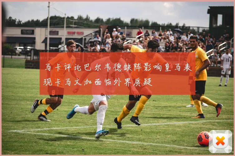马卡评论巴尔韦德缺阵影响皇马表现卡马文加面临外界质疑