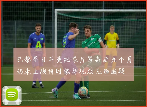巴黎圣日耳曼纪录片筹备近九个月仍未上线何时能与观众见面成疑
