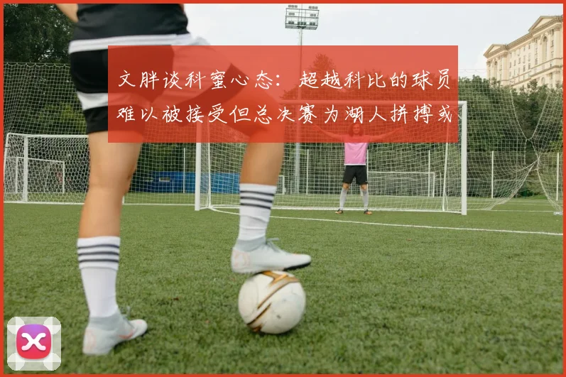 文胖谈科蜜心态：超越科比的球员难以被接受但总决赛为湖人拼搏或可妥协
