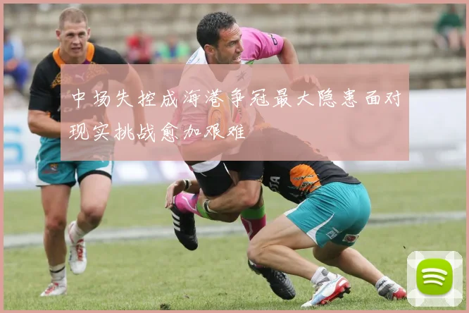 中场失控成海港争冠最大隐患面对现实挑战愈加艰难