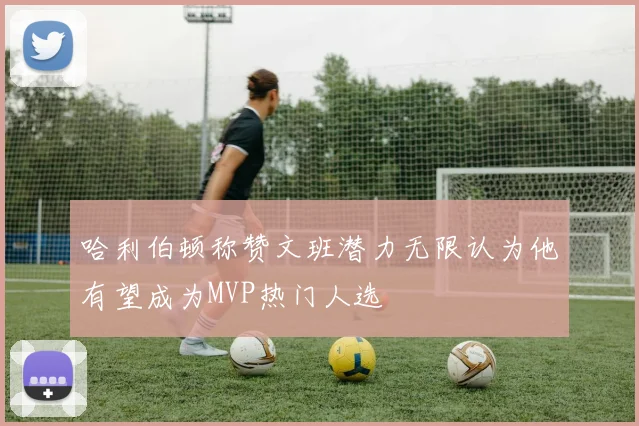 哈利伯顿称赞文班潜力无限认为他有望成为MVP热门人选