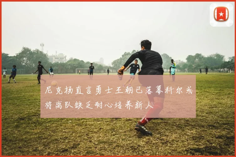 尼克杨直言勇士王朝已落幕科尔或将离队缺乏耐心培养新人